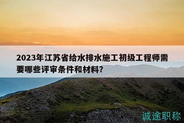 2023年江蘇省給水排水施工初級工程師需要哪些評審條件和材料？