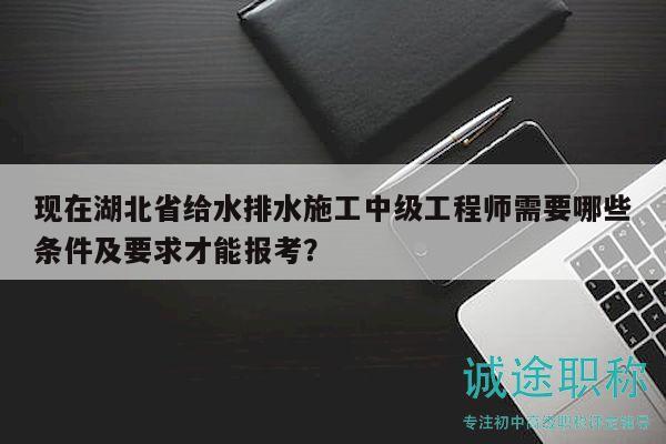 現(xiàn)在湖北省給水排水施工中級(jí)工程師需要哪些條件及要求才能報(bào)考？