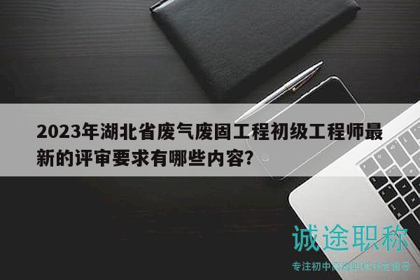 2023年湖北省廢氣廢固工程初級工程師最新的評審要求有哪些內(nèi)容？
