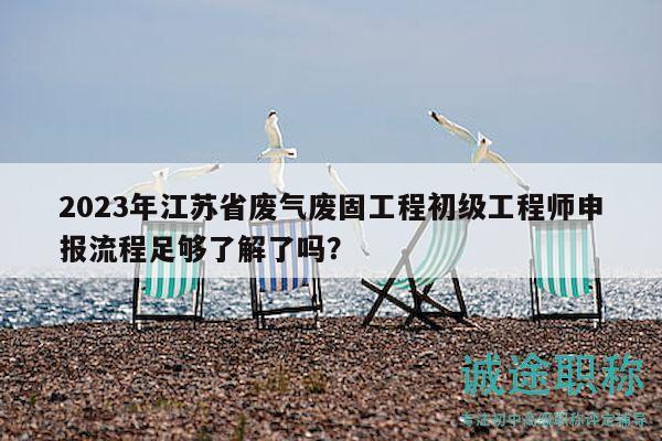 2023年江蘇省廢氣廢固工程初級工程師申報流程足夠了解了嗎？
