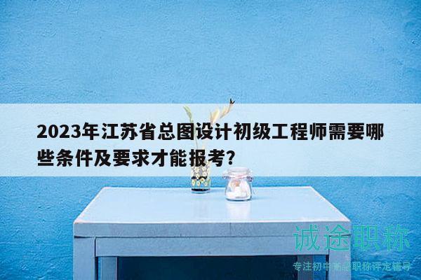 2023年江蘇省總圖設計初級工程師需要哪些條件及要求才能報考？