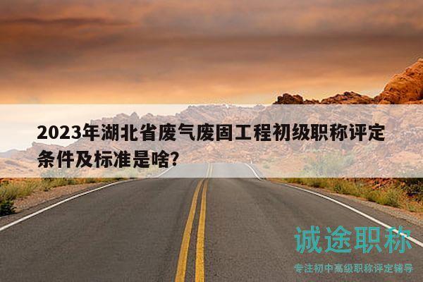 2023年湖北省廢氣廢固工程初級職稱評定條件及標(biāo)準(zhǔn)是啥？