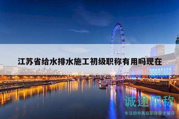 江蘇省給水排水施工初級職稱有用嗎現(xiàn)在
