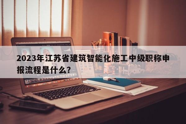2023年江蘇省建筑智能化施工中級(jí)職稱(chēng)申報(bào)流程是什么？