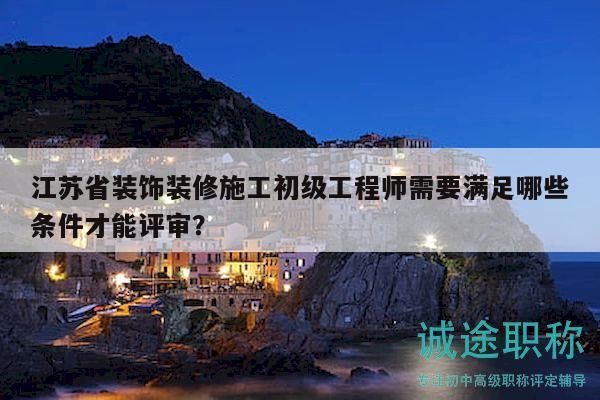江蘇省裝飾裝修施工初級工程師需要滿足哪些條件才能評審？