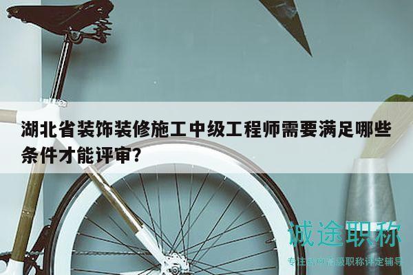 湖北省裝飾裝修施工中級(jí)工程師需要滿足哪些條件才能評(píng)審？