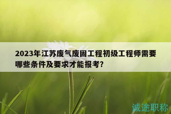 2023年江蘇廢氣廢固工程初級工程師需要哪些條件及要求才能報考？