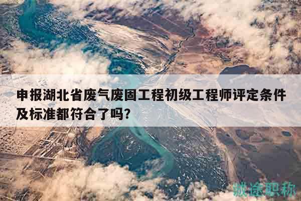 申報湖北省廢氣廢固工程初級工程師評定條件及標準都符合了嗎？