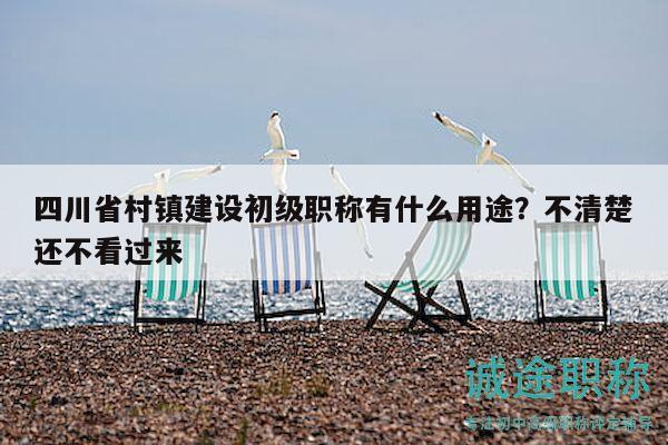 四川省村鎮(zhèn)建設(shè)初級職稱有什么用途？不清楚還不看過來