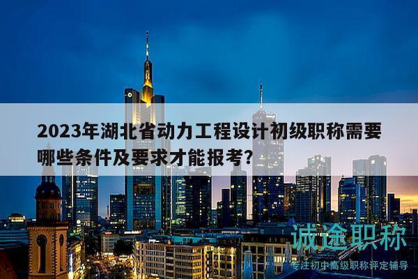 2023年湖北省動力工程設計初級職稱需要哪些條件及要求才能報考？