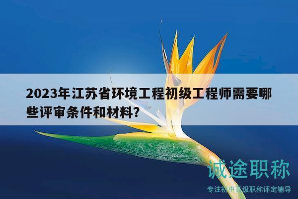 2023年江蘇省環(huán)境工程初級工程師需要哪些評審條件和材料？