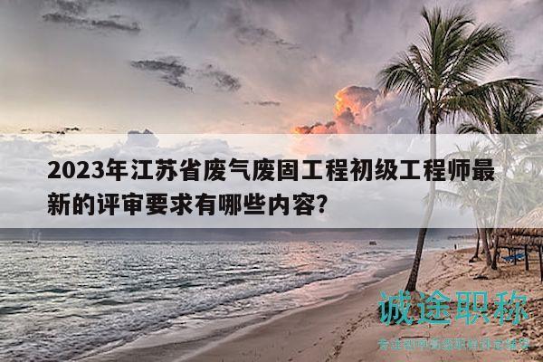 2023年江蘇省廢氣廢固工程初級工程師最新的評審要求有哪些內容？