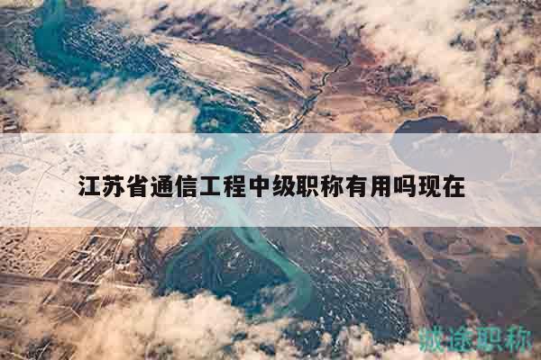 江蘇省通信工程中級職稱有用嗎現(xiàn)在