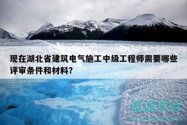 現(xiàn)在湖北省建筑電氣施工中級工程師需要哪些評審條件和材料？