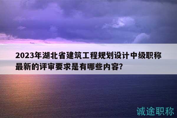 2023年湖北省建筑工程規(guī)劃設(shè)計中級職稱最新的評審要求是有哪些內(nèi)容？