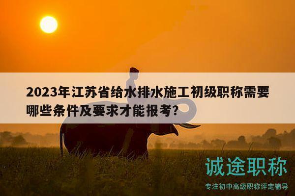 2023年江蘇省給水排水施工初級(jí)職稱需要哪些條件及要求才能報(bào)考？