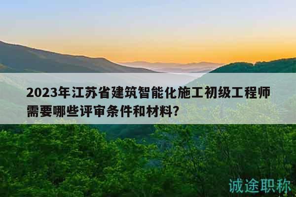 2023年江蘇省建筑智能化施工初級(jí)工程師需要哪些評(píng)審條件和材料？