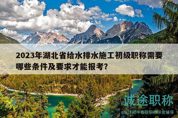 2023年湖北省給水排水施工初級職稱需要哪些條件及要求才能報考？