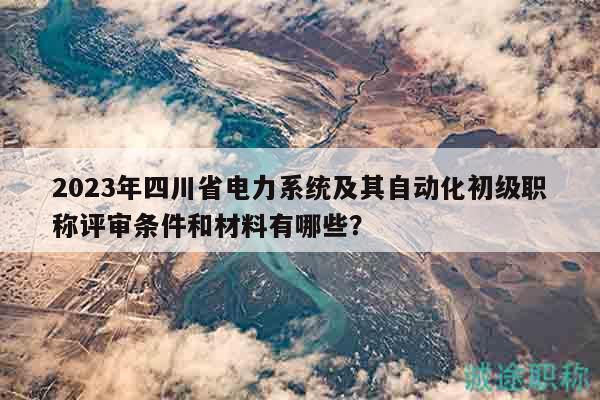 2023年四川省電力系統(tǒng)及其自動化初級職稱評審條件和材料有哪些？