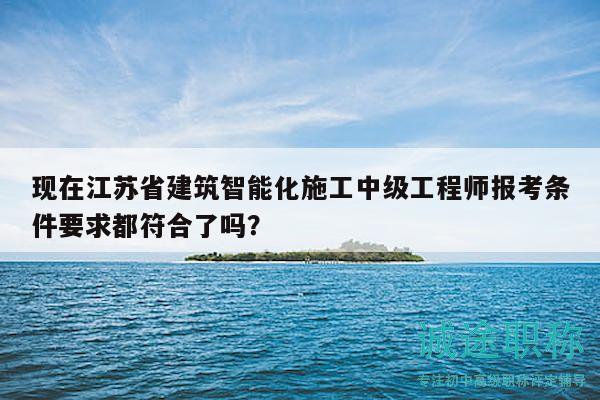 現(xiàn)在江蘇省建筑智能化施工中級(jí)工程師報(bào)考條件要求都符合了嗎？