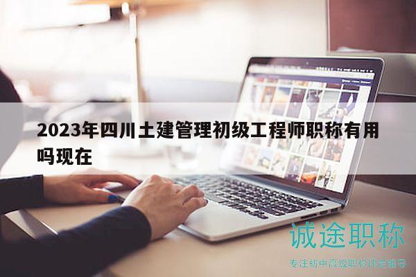 2023年四川土建管理初級(jí)工程師職稱有用嗎現(xiàn)在