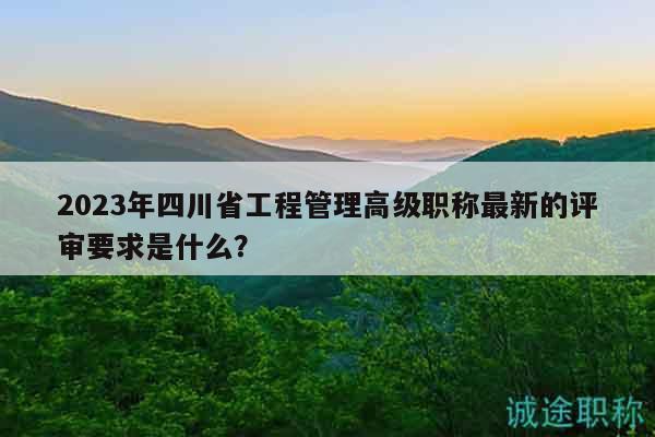 2023年四川省工程管理高級職稱最新的評審要求是什么？