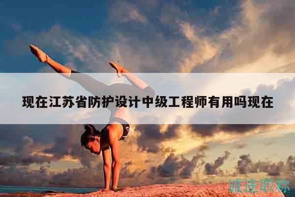 現(xiàn)在江蘇省防護(hù)設(shè)計(jì)中級(jí)工程師有用嗎現(xiàn)在
