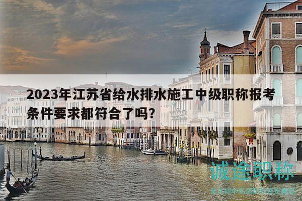 2023年江蘇省給水排水施工中級職稱報考條件要求都符合了嗎？