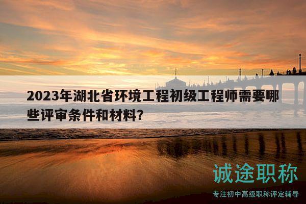 2023年湖北省環(huán)境工程初級(jí)工程師需要哪些評(píng)審條件和材料？