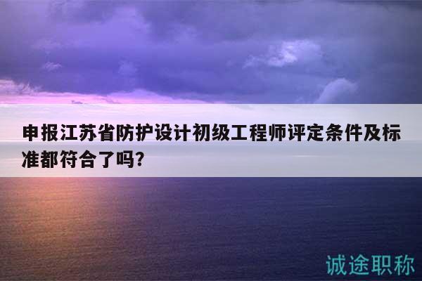 申報江蘇省防護設(shè)計初級工程師評定條件及標(biāo)準(zhǔn)都符合了嗎？