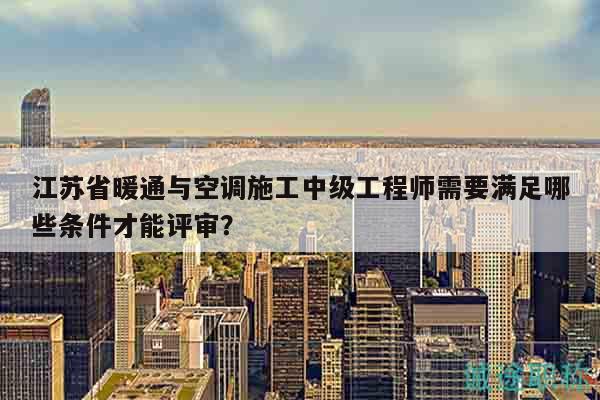 江蘇省暖通與空調(diào)施工中級(jí)工程師需要滿足哪些條件才能評(píng)審？
