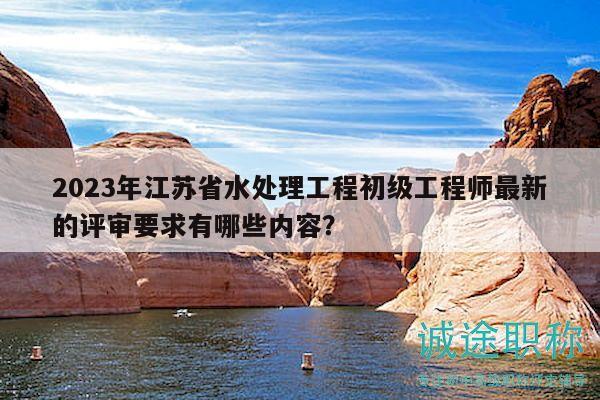 2023年江蘇省水處理工程初級工程師最新的評審要求有哪些內容？