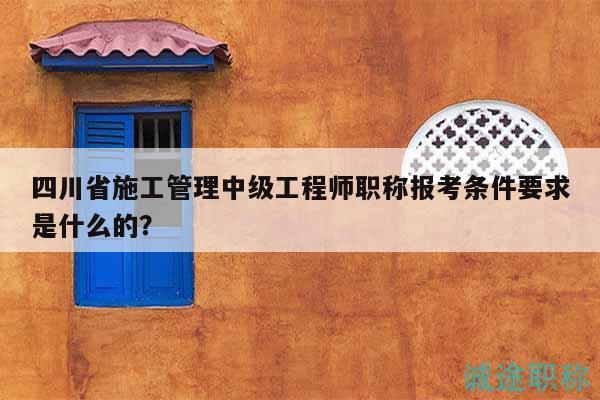 四川省施工管理中級工程師職稱報考條件要求是什么的？