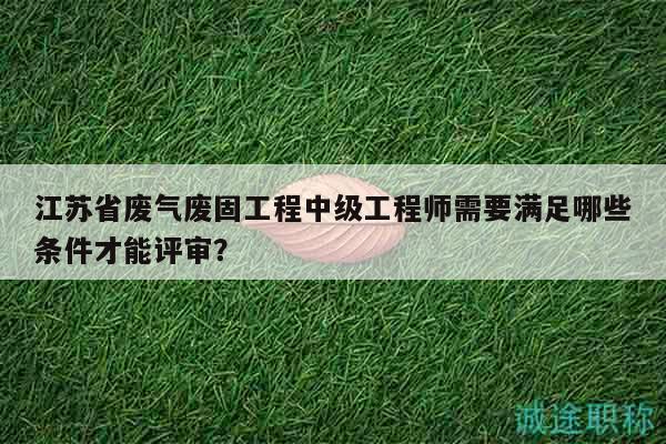 江蘇省廢氣廢固工程中級工程師需要滿足哪些條件才能評審？