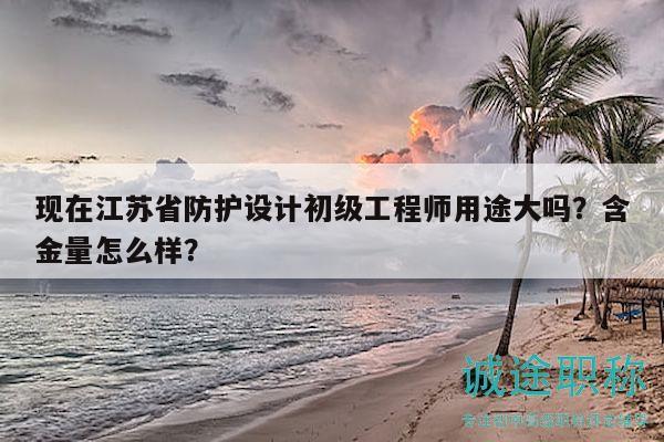 現(xiàn)在江蘇省防護(hù)設(shè)計(jì)初級工程師用途大嗎？含金量怎么樣？