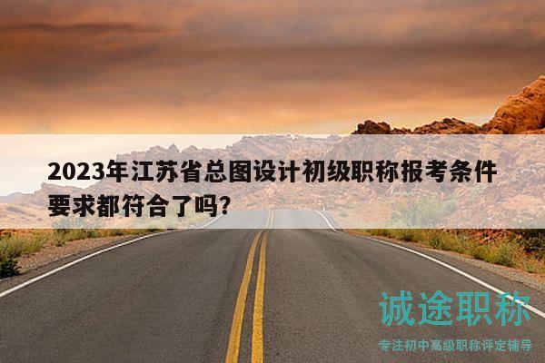 2023年江蘇省總圖設(shè)計(jì)初級(jí)職稱報(bào)考條件要求都符合了嗎？