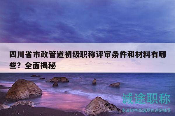 四川省市政管道初級(jí)職稱評(píng)審條件和材料有哪些？全面揭秘