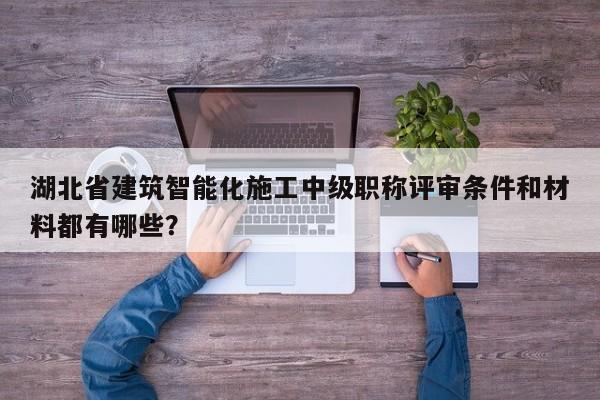 湖北省建筑智能化施工中級職稱評審條件和材料都有哪些？
