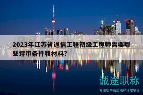 2023年江蘇省通信工程初級(jí)工程師需要哪些評(píng)審條件和材料？