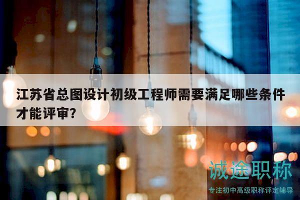 江蘇省總圖設(shè)計(jì)初級工程師需要滿足哪些條件才能評審？