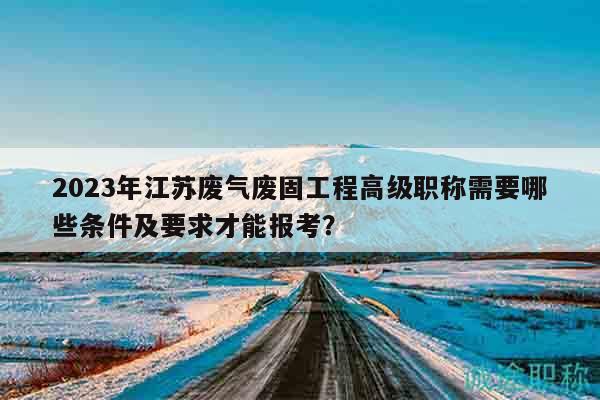2023年江蘇廢氣廢固工程高級職稱需要哪些條件及要求才能報考？