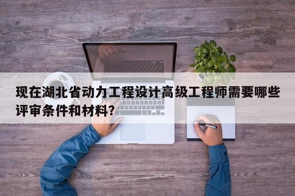 現(xiàn)在湖北省動(dòng)力工程設(shè)計(jì)高級(jí)工程師需要哪些評(píng)審條件和材料？