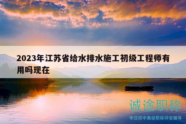 2023年江蘇省給水排水施工初級(jí)工程師有用嗎現(xiàn)在