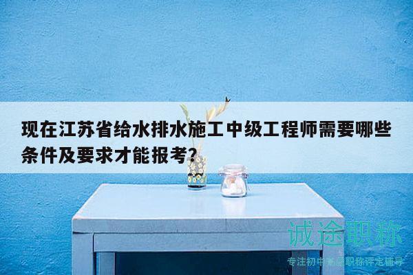 現(xiàn)在江蘇省給水排水施工中級工程師需要哪些條件及要求才能報(bào)考？