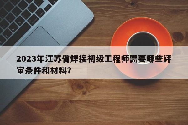 2023年江蘇省焊接初級工程師需要哪些評審條件和材料？