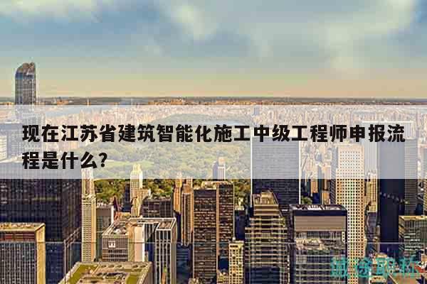 現(xiàn)在江蘇省建筑智能化施工中級(jí)工程師申報(bào)流程是什么？