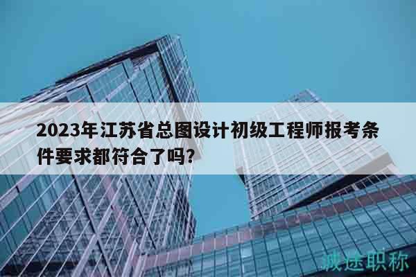 2023年江蘇省總圖設(shè)計初級工程師報考條件要求都符合了嗎？