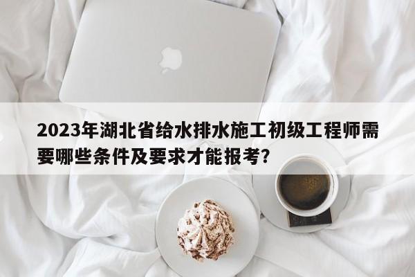 2023年湖北省給水排水施工初級(jí)工程師需要哪些條件及要求才能報(bào)考？