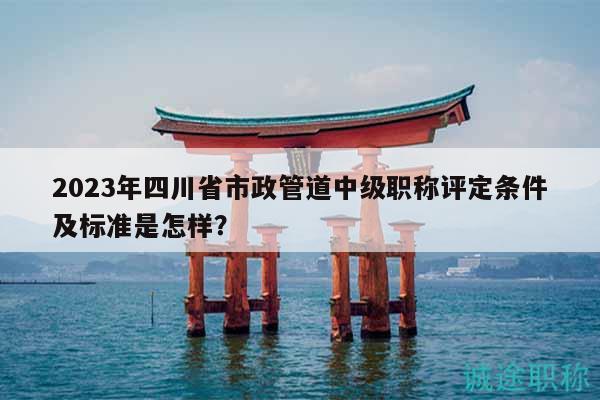 2023年四川省市政管道中級職稱評定條件及標(biāo)準(zhǔn)是怎樣？