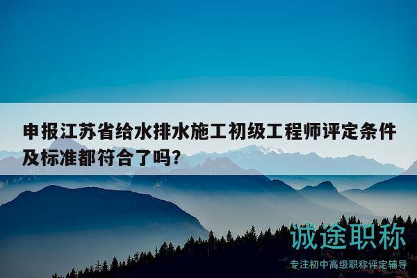 申報(bào)江蘇省給水排水施工初級(jí)工程師評(píng)定條件及標(biāo)準(zhǔn)都符合了嗎？